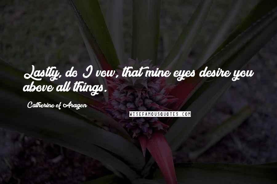 Catherine Of Aragon Quotes: Lastly, do I vow, that mine eyes desire you above all things.