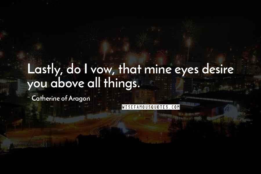 Catherine Of Aragon Quotes: Lastly, do I vow, that mine eyes desire you above all things.