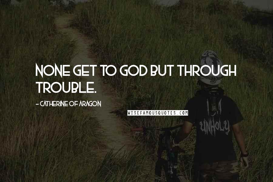 Catherine Of Aragon Quotes: None get to God but through trouble.