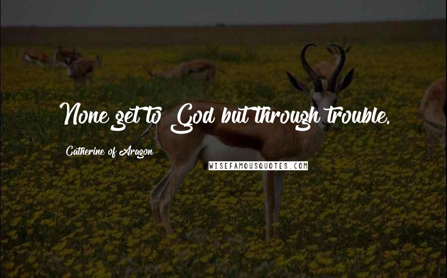 Catherine Of Aragon Quotes: None get to God but through trouble.