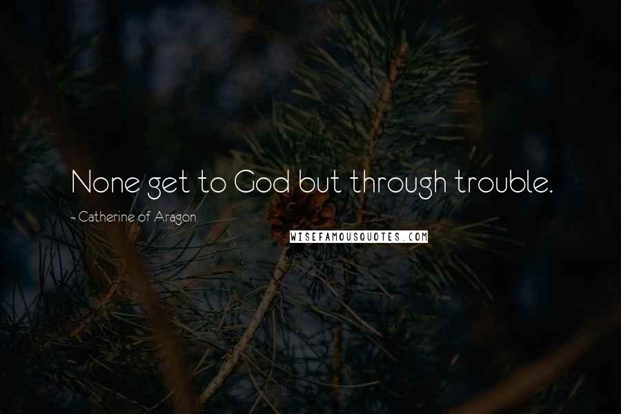 Catherine Of Aragon Quotes: None get to God but through trouble.