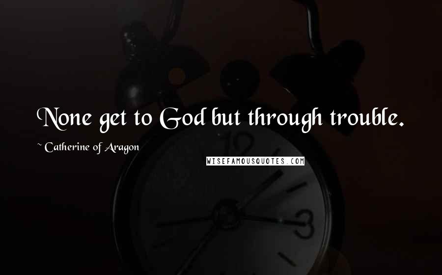 Catherine Of Aragon Quotes: None get to God but through trouble.