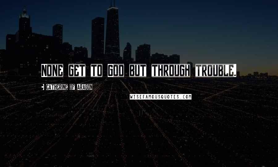 Catherine Of Aragon Quotes: None get to God but through trouble.