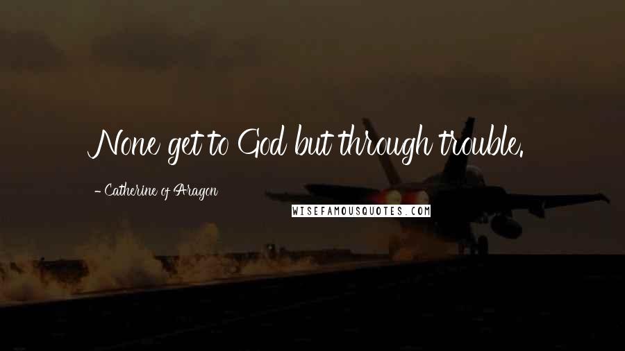 Catherine Of Aragon Quotes: None get to God but through trouble.