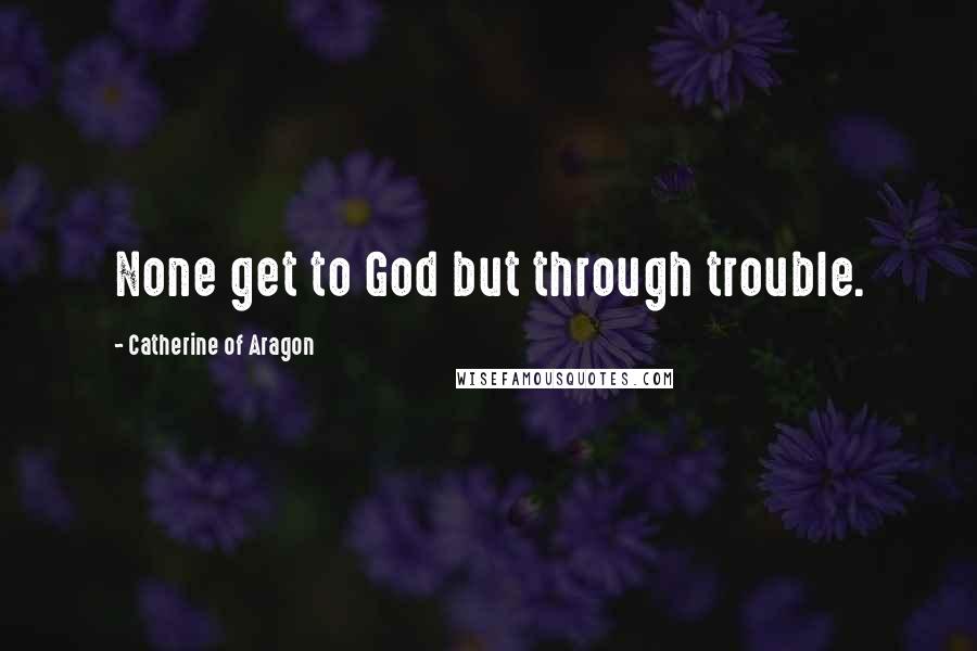 Catherine Of Aragon Quotes: None get to God but through trouble.