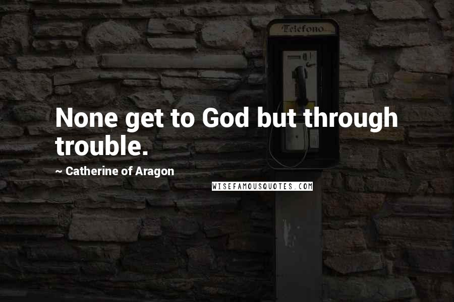 Catherine Of Aragon Quotes: None get to God but through trouble.