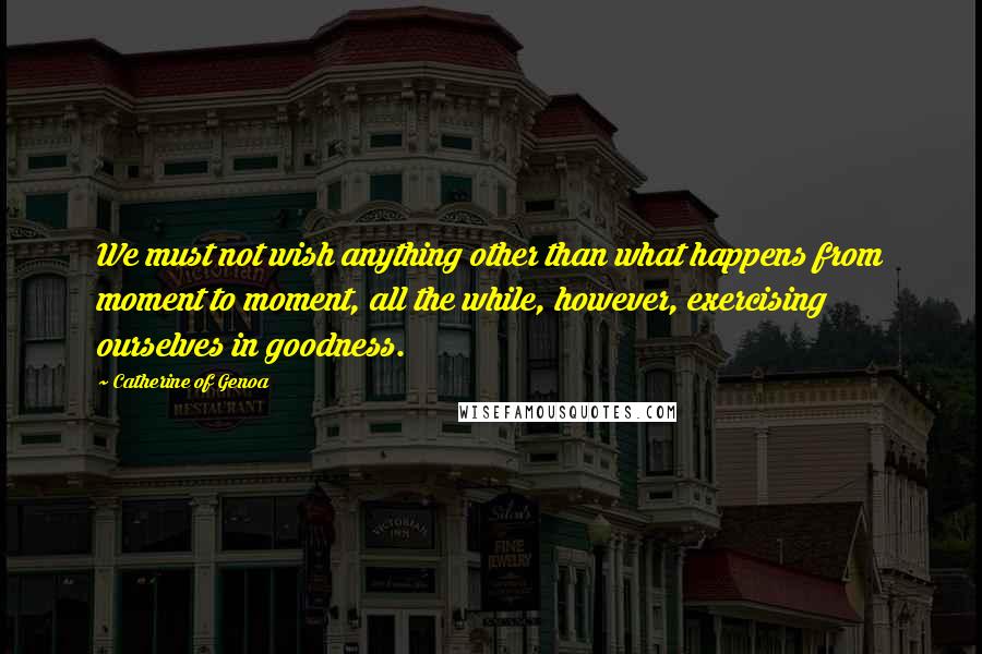 Catherine Of Genoa Quotes: We must not wish anything other than what happens from moment to moment, all the while, however, exercising ourselves in goodness.