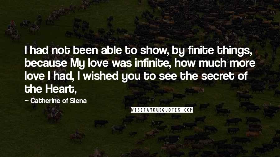 Catherine Of Siena Quotes: I had not been able to show, by finite things, because My love was infinite, how much more love I had, I wished you to see the secret of the Heart,