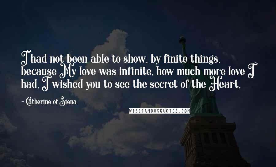 Catherine Of Siena Quotes: I had not been able to show, by finite things, because My love was infinite, how much more love I had, I wished you to see the secret of the Heart,