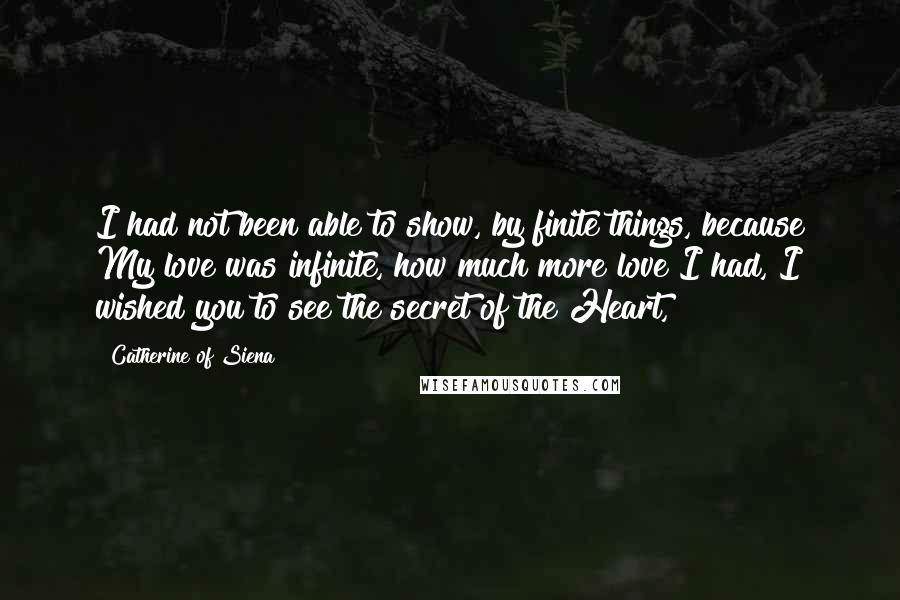 Catherine Of Siena Quotes: I had not been able to show, by finite things, because My love was infinite, how much more love I had, I wished you to see the secret of the Heart,