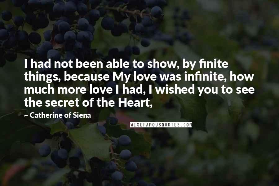 Catherine Of Siena Quotes: I had not been able to show, by finite things, because My love was infinite, how much more love I had, I wished you to see the secret of the Heart,