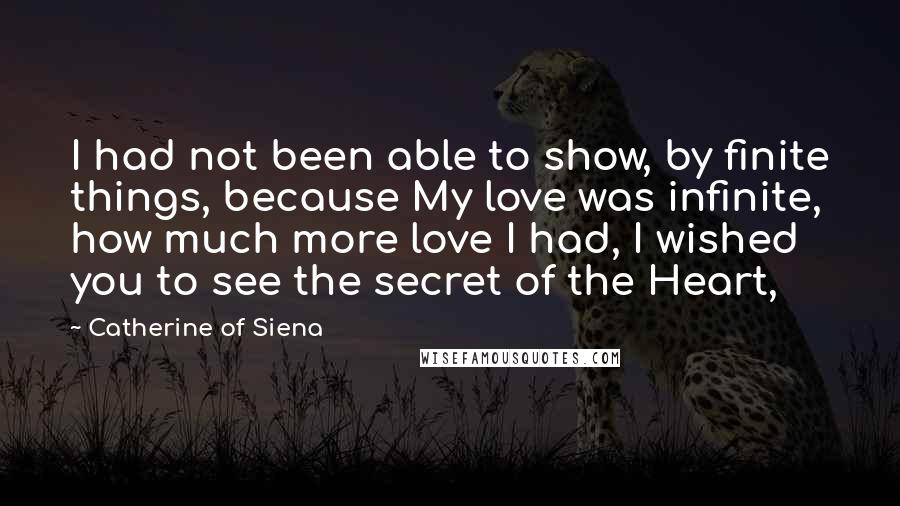 Catherine Of Siena Quotes: I had not been able to show, by finite things, because My love was infinite, how much more love I had, I wished you to see the secret of the Heart,