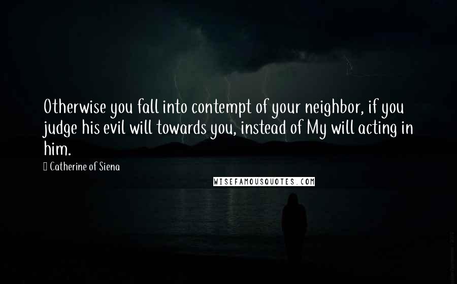 Catherine Of Siena Quotes: Otherwise you fall into contempt of your neighbor, if you judge his evil will towards you, instead of My will acting in him.