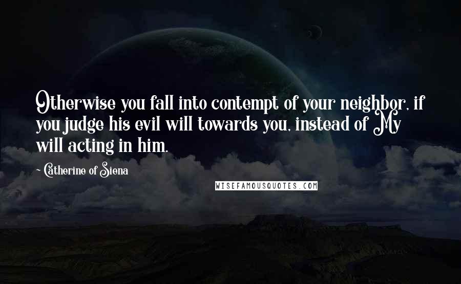 Catherine Of Siena Quotes: Otherwise you fall into contempt of your neighbor, if you judge his evil will towards you, instead of My will acting in him.