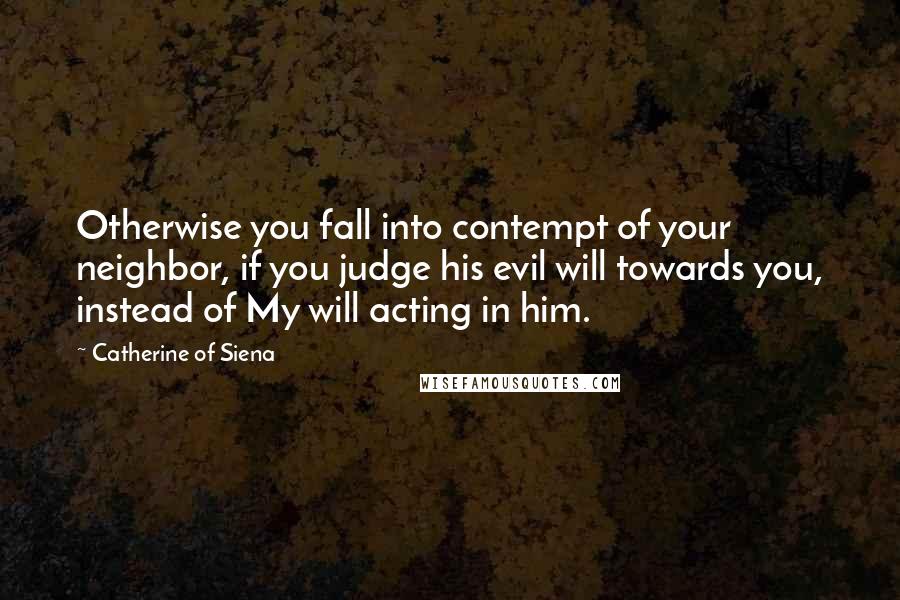 Catherine Of Siena Quotes: Otherwise you fall into contempt of your neighbor, if you judge his evil will towards you, instead of My will acting in him.