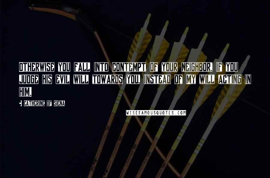 Catherine Of Siena Quotes: Otherwise you fall into contempt of your neighbor, if you judge his evil will towards you, instead of My will acting in him.