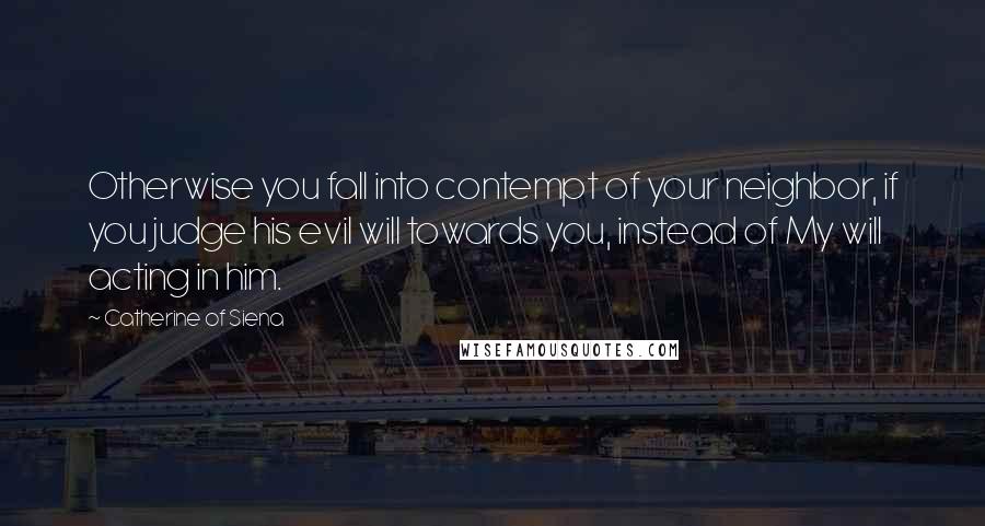 Catherine Of Siena Quotes: Otherwise you fall into contempt of your neighbor, if you judge his evil will towards you, instead of My will acting in him.