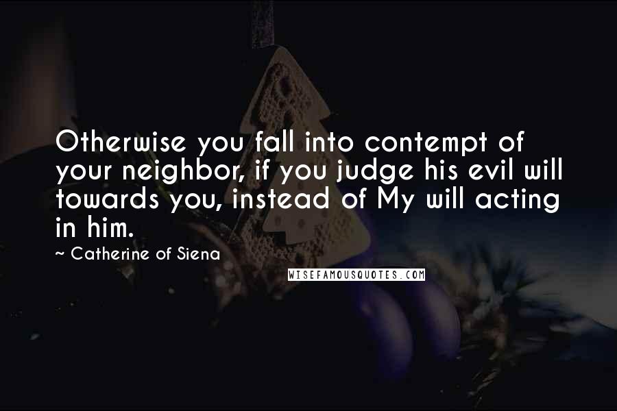 Catherine Of Siena Quotes: Otherwise you fall into contempt of your neighbor, if you judge his evil will towards you, instead of My will acting in him.