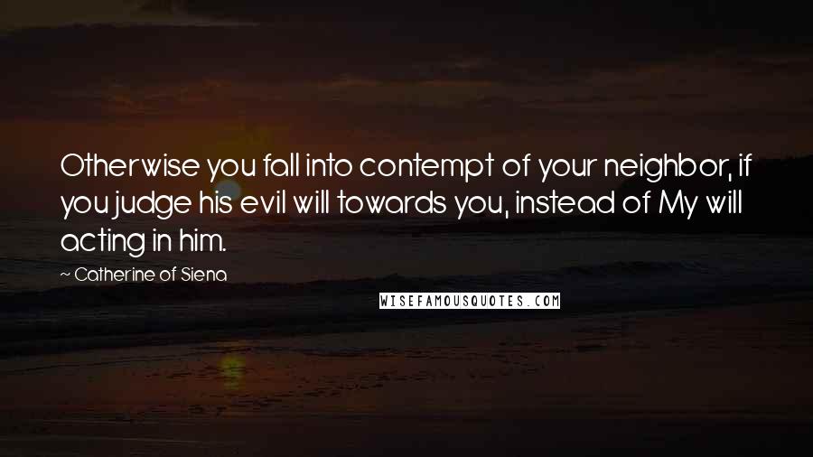 Catherine Of Siena Quotes: Otherwise you fall into contempt of your neighbor, if you judge his evil will towards you, instead of My will acting in him.