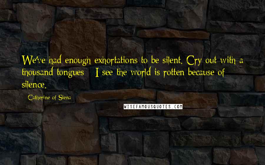 Catherine Of Siena Quotes: We've had enough exhortations to be silent. Cry out with a thousand tongues - I see the world is rotten because of silence.