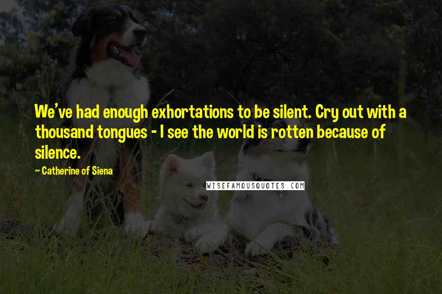 Catherine Of Siena Quotes: We've had enough exhortations to be silent. Cry out with a thousand tongues - I see the world is rotten because of silence.