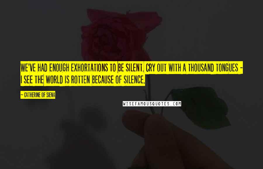 Catherine Of Siena Quotes: We've had enough exhortations to be silent. Cry out with a thousand tongues - I see the world is rotten because of silence.