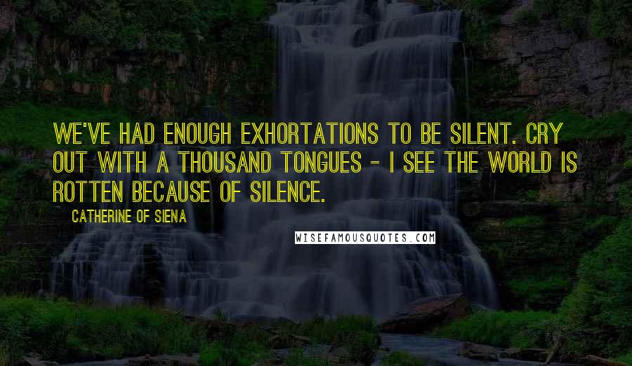 Catherine Of Siena Quotes: We've had enough exhortations to be silent. Cry out with a thousand tongues - I see the world is rotten because of silence.