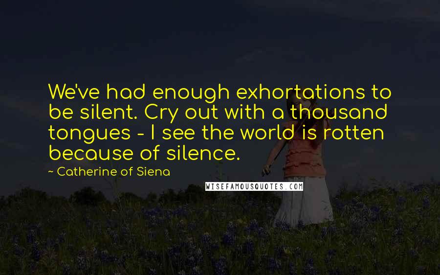 Catherine Of Siena Quotes: We've had enough exhortations to be silent. Cry out with a thousand tongues - I see the world is rotten because of silence.