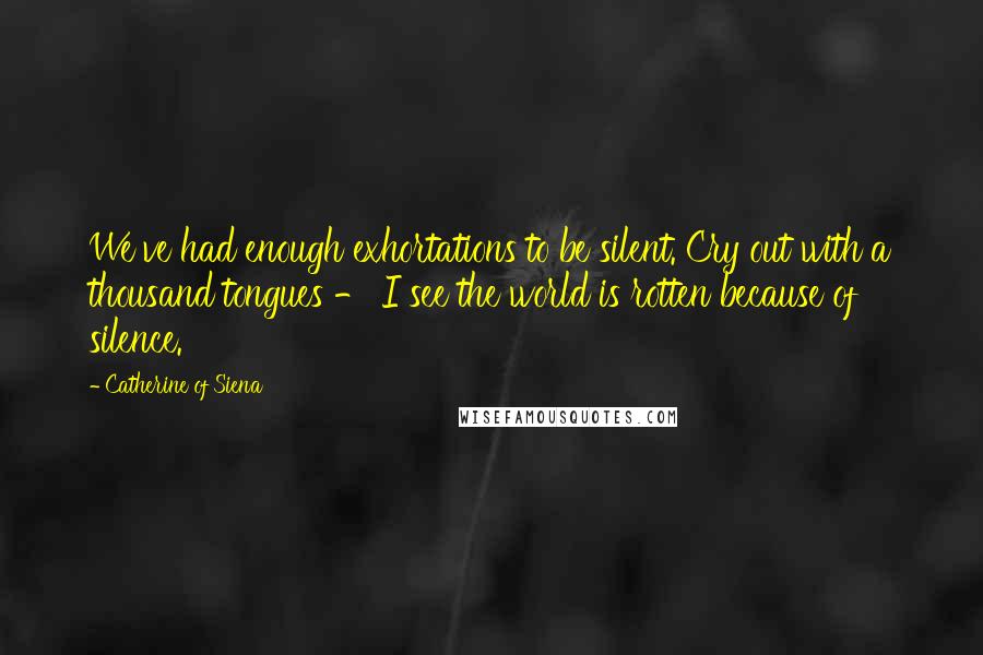 Catherine Of Siena Quotes: We've had enough exhortations to be silent. Cry out with a thousand tongues - I see the world is rotten because of silence.