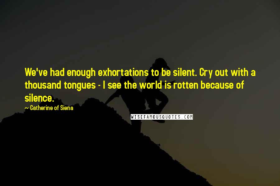 Catherine Of Siena Quotes: We've had enough exhortations to be silent. Cry out with a thousand tongues - I see the world is rotten because of silence.