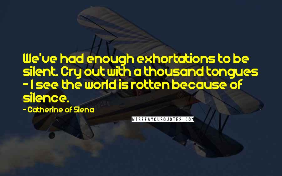 Catherine Of Siena Quotes: We've had enough exhortations to be silent. Cry out with a thousand tongues - I see the world is rotten because of silence.