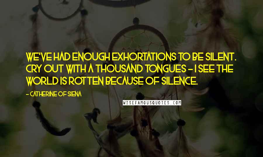 Catherine Of Siena Quotes: We've had enough exhortations to be silent. Cry out with a thousand tongues - I see the world is rotten because of silence.