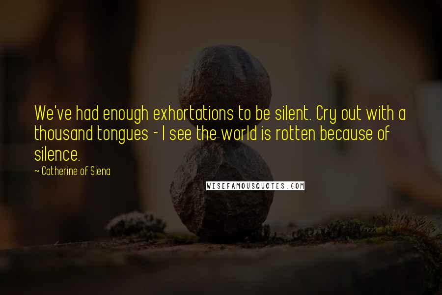 Catherine Of Siena Quotes: We've had enough exhortations to be silent. Cry out with a thousand tongues - I see the world is rotten because of silence.