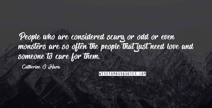 Catherine O'Hara Quotes: People who are considered scary or odd or even monsters are so often the people that just need love and someone to care for them.