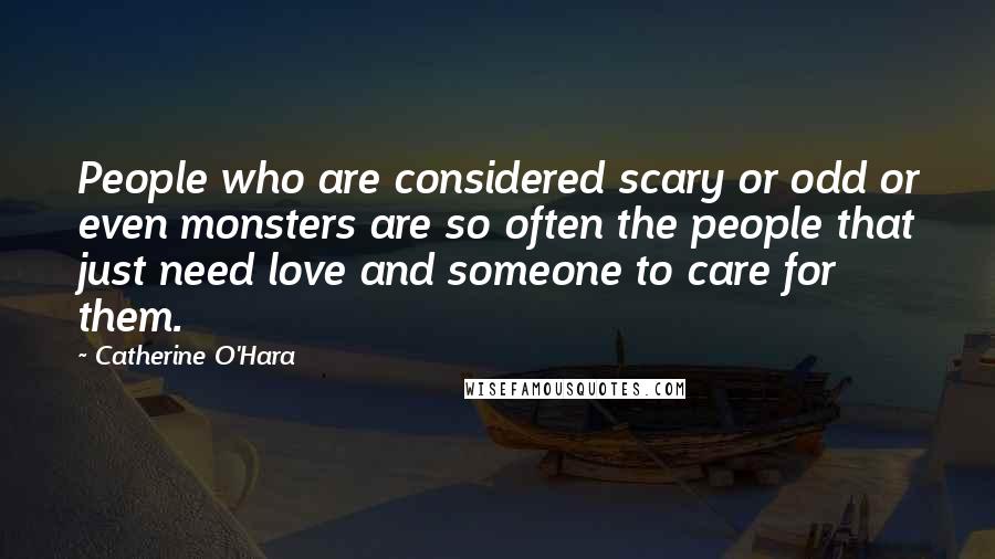 Catherine O'Hara Quotes: People who are considered scary or odd or even monsters are so often the people that just need love and someone to care for them.