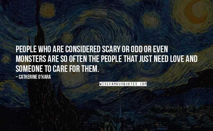 Catherine O'Hara Quotes: People who are considered scary or odd or even monsters are so often the people that just need love and someone to care for them.