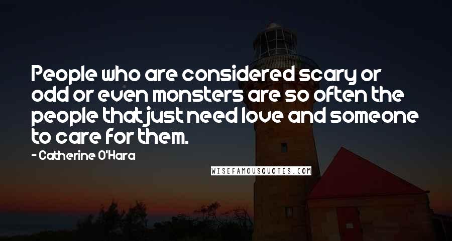 Catherine O'Hara Quotes: People who are considered scary or odd or even monsters are so often the people that just need love and someone to care for them.