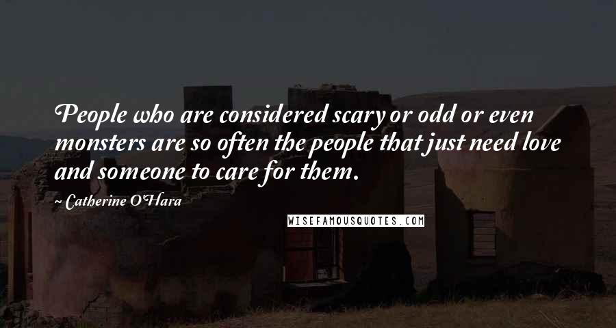 Catherine O'Hara Quotes: People who are considered scary or odd or even monsters are so often the people that just need love and someone to care for them.