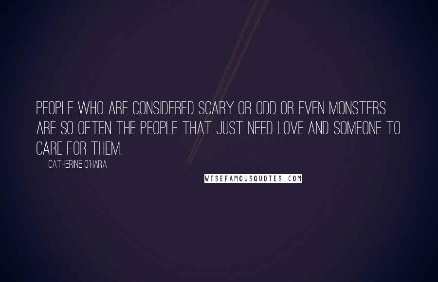 Catherine O'Hara Quotes: People who are considered scary or odd or even monsters are so often the people that just need love and someone to care for them.