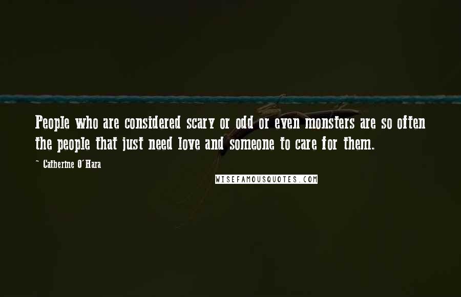 Catherine O'Hara Quotes: People who are considered scary or odd or even monsters are so often the people that just need love and someone to care for them.