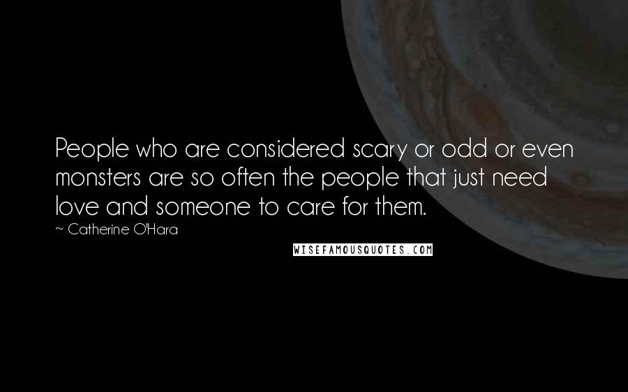 Catherine O'Hara Quotes: People who are considered scary or odd or even monsters are so often the people that just need love and someone to care for them.