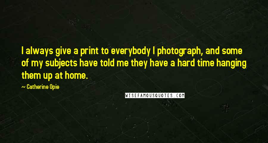 Catherine Opie Quotes: I always give a print to everybody I photograph, and some of my subjects have told me they have a hard time hanging them up at home.