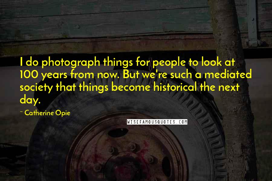 Catherine Opie Quotes: I do photograph things for people to look at 100 years from now. But we're such a mediated society that things become historical the next day.