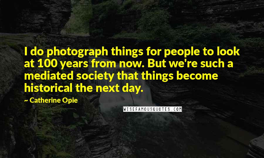 Catherine Opie Quotes: I do photograph things for people to look at 100 years from now. But we're such a mediated society that things become historical the next day.