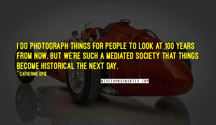 Catherine Opie Quotes: I do photograph things for people to look at 100 years from now. But we're such a mediated society that things become historical the next day.