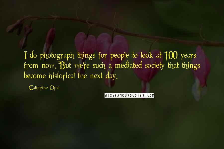Catherine Opie Quotes: I do photograph things for people to look at 100 years from now. But we're such a mediated society that things become historical the next day.