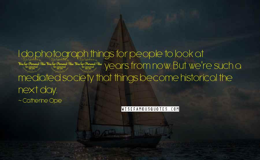 Catherine Opie Quotes: I do photograph things for people to look at 100 years from now. But we're such a mediated society that things become historical the next day.