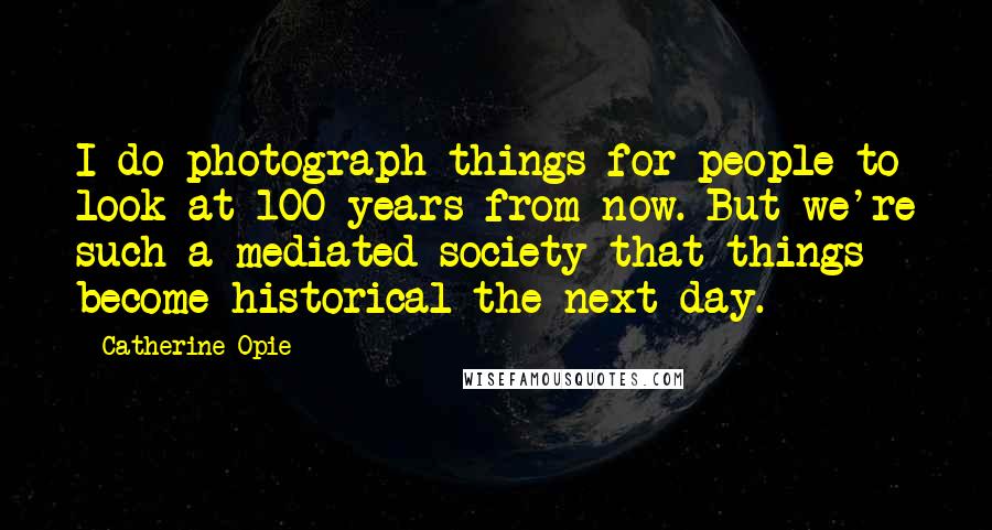 Catherine Opie Quotes: I do photograph things for people to look at 100 years from now. But we're such a mediated society that things become historical the next day.