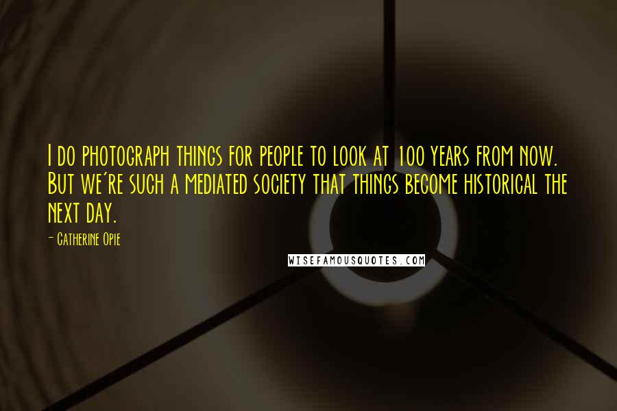 Catherine Opie Quotes: I do photograph things for people to look at 100 years from now. But we're such a mediated society that things become historical the next day.