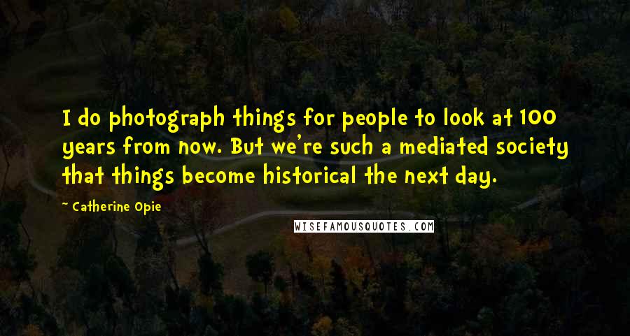 Catherine Opie Quotes: I do photograph things for people to look at 100 years from now. But we're such a mediated society that things become historical the next day.